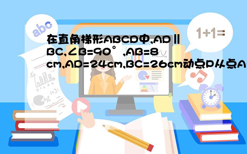 在直角梯形ABCD中,AD‖BC,∠B=90°,AB=8cm,AD=24cm,BC=26cm动点P从点A开始沿AD向点D以1cm/s的速度移动,动点Q从点C开始沿CB向B点以3cm/s的速度,如果P,Q分别从A,C同时出发,设移动时间为t,t为何值时,四边形PQCD