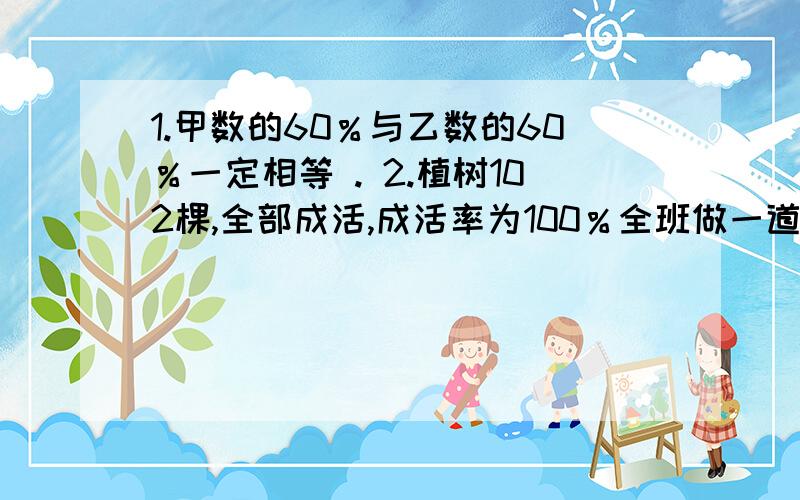 1.甲数的60％与乙数的60％一定相等 . 2.植树102棵,全部成活,成活率为100％全班做一道数学题,正确的有40人,错误的有4人.这道题的错误率是10％某工厂加工,批零件.其中250个检查合格,5个次品,这