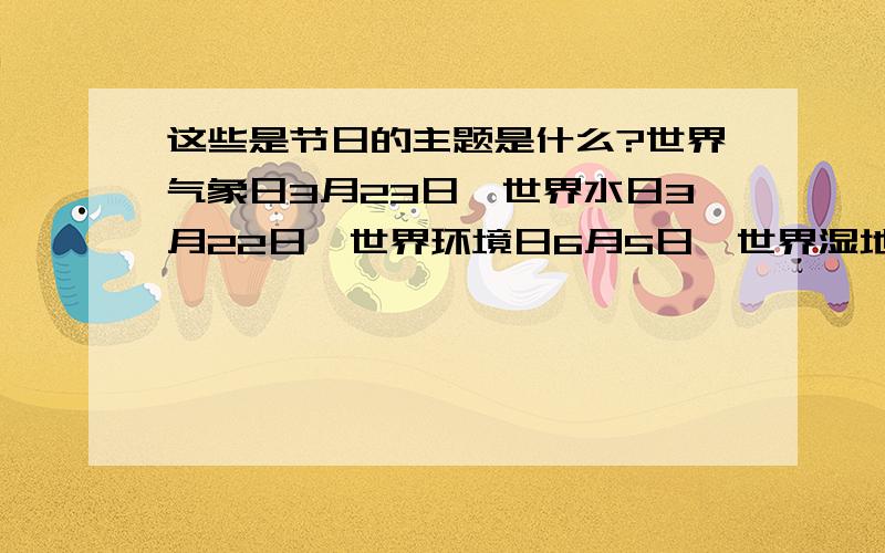 这些是节日的主题是什么?世界气象日3月23日、世界水日3月22日、世界环境日6月5日、世界湿地日 2月2日、世界地球日4月22日、世界防治荒漠化和干旱日6月17日