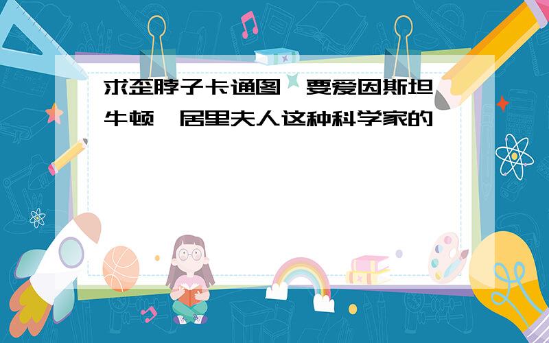 求歪脖子卡通图,要爱因斯坦,牛顿,居里夫人这种科学家的