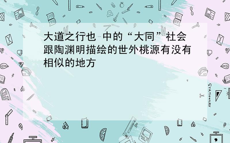 大道之行也 中的“大同”社会跟陶渊明描绘的世外桃源有没有相似的地方