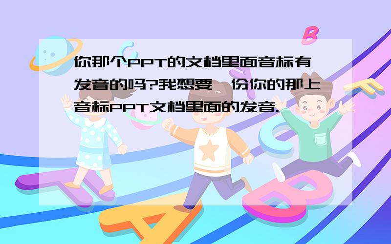 你那个PPT的文档里面音标有发音的吗?我想要一份你的那上音标PPT文档里面的发音.