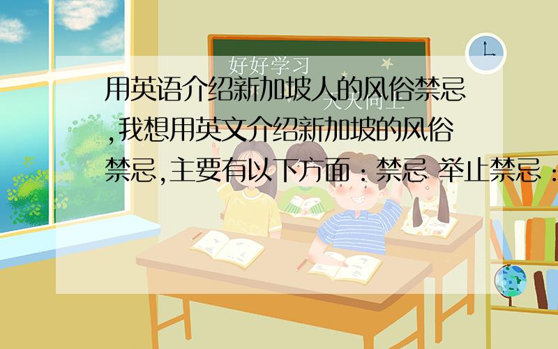 用英语介绍新加坡人的风俗禁忌,我想用英文介绍新加坡的风俗禁忌,主要有以下方面：禁忌 举止禁忌：用食指指人,用紧握的拳头打在另一只张开的掌心上,或紧握拳头,把拇指插入食指和中指