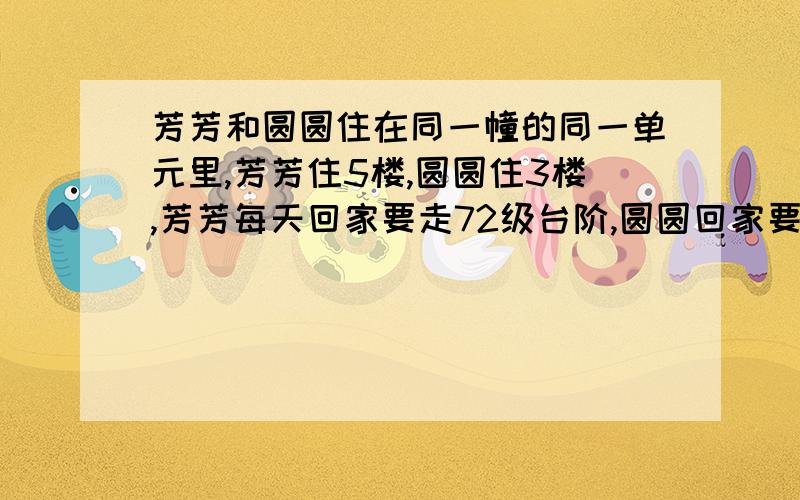 芳芳和圆圆住在同一幢的同一单元里,芳芳住5楼,圆圆住3楼,芳芳每天回家要走72级台阶,圆圆回家要走多少级台阶?