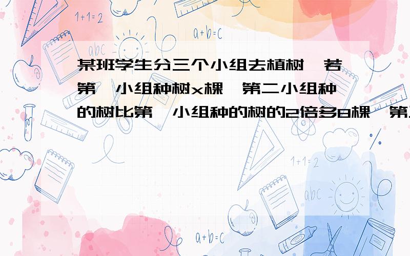 某班学生分三个小组去植树,若第一小组种树x棵,第二小组种的树比第一小组种的树的2倍多8棵,第三小组种的树