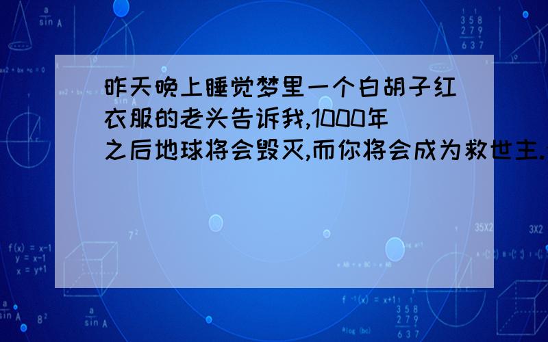 昨天晚上睡觉梦里一个白胡子红衣服的老头告诉我,1000年之后地球将会毁灭,而你将会成为救世主.今天我将赋予你永恒的生命.然后今天就天变异象,暴雨倾盆.这是救世主诞生的征兆吗