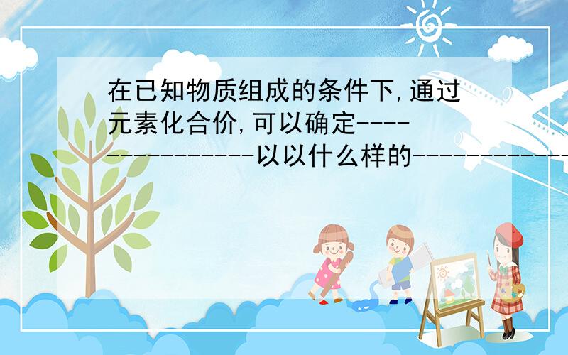 在已知物质组成的条件下,通过元素化合价,可以确定---------------以以什么样的------------------相结合.元素化合价有---------、有---------,在化合物里,-------------化合价的----------------