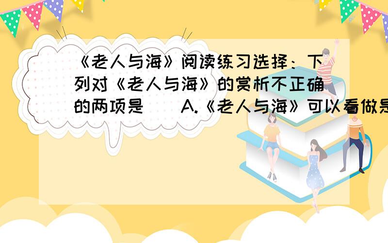 《老人与海》阅读练习选择：下列对《老人与海》的赏析不正确的两项是（）A.《老人与海》可以看做是一篇寓言：在浅显易懂的故事里,蕴含着深刻的人生哲理B.《老人与海》告诉人们：命