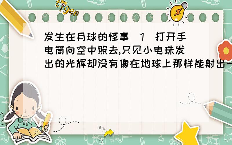 发生在月球的怪事（1）打开手电筒向空中照去,只见小电珠发出的光辉却没有像在地球上那样能射出一条光柱来；（2）指南针失去作用,不能指明方向了；