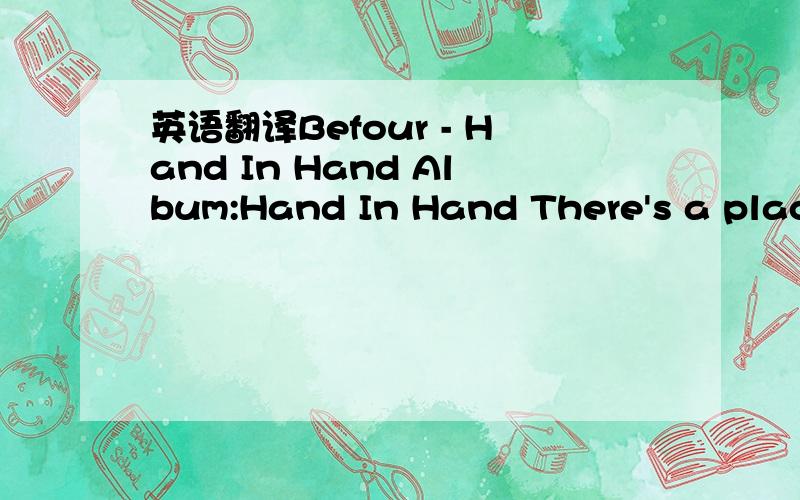 英语翻译Befour - Hand In Hand Album:Hand In Hand There's a place right in your heart it's brighter than outside if you try a brandnew start there's no need to cry there are ways to reach that place eye to eye and face to face try it cause it's ti