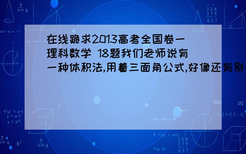 在线跪求2013高考全国卷一理科数学 18题我们老师说有一种体积法,用着三面角公式,好像还有别的方法,嗯,我们还没学用立体坐标系,所以答案看不懂啊跪求啊,达人们本人是辛集中学485一位学生