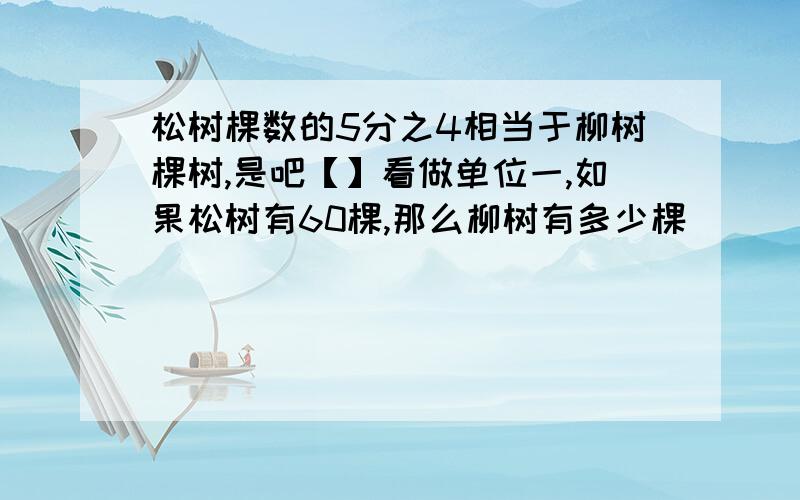 松树棵数的5分之4相当于柳树棵树,是吧【】看做单位一,如果松树有60棵,那么柳树有多少棵