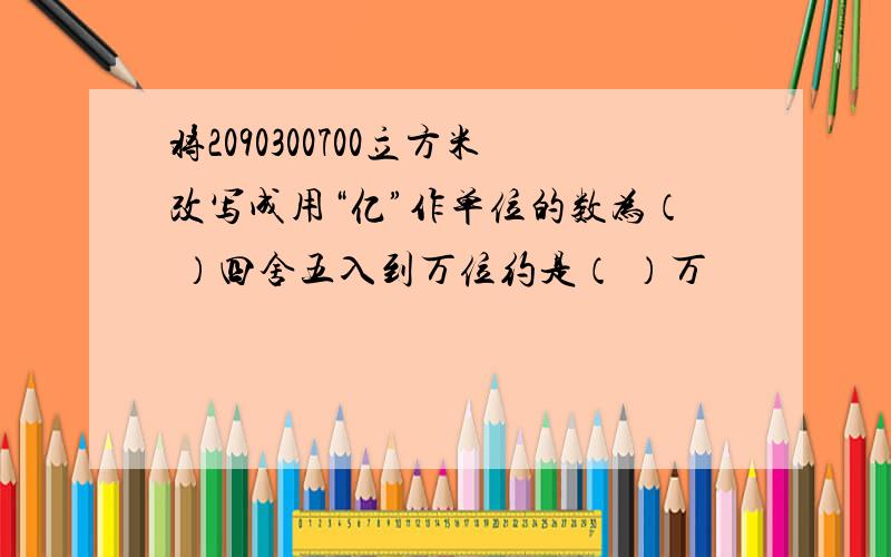 将2090300700立方米改写成用“亿”作单位的数为（ ）四舍五入到万位约是（ ）万