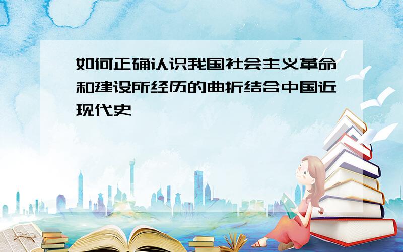 如何正确认识我国社会主义革命和建设所经历的曲折结合中国近现代史