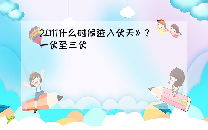 2011什么时候进入伏天》?一伏至三伏