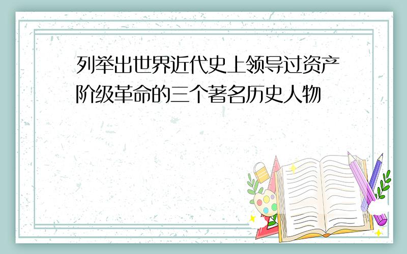 列举出世界近代史上领导过资产阶级革命的三个著名历史人物