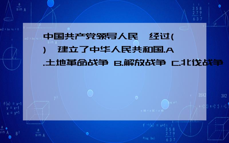 中国共产党领导人民,经过( ),建立了中华人民共和国.A.土地革命战争 B.解放战争 C.北伐战争 D.抗日战争多选啊