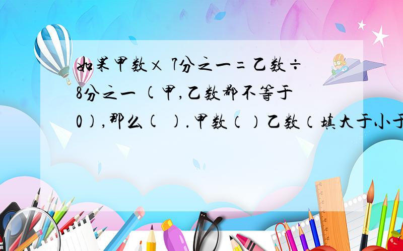 如果甲数× 7分之一=乙数÷8分之一 (甲,乙数都不等于0),那么( ).甲数（）乙数（填大于小于等于）