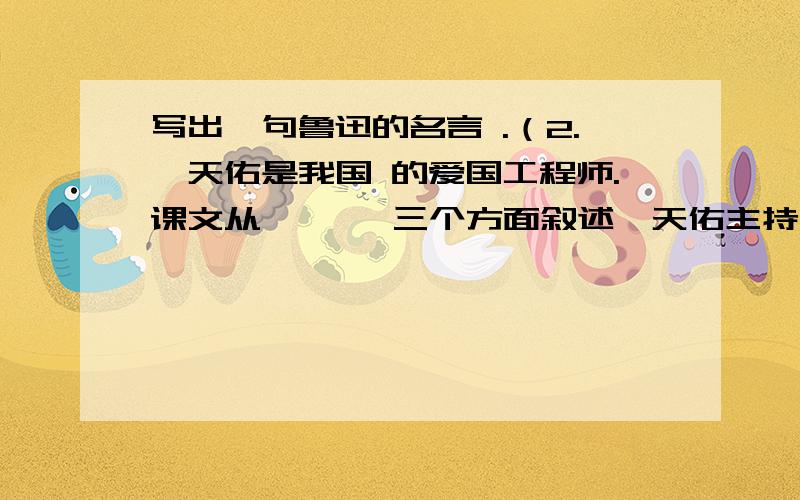 写出一句鲁迅的名言 .（2.詹天佑是我国 的爱国工程师.课文从 、 、 三个方面叙述詹天佑主持修筑京张铁路的过程.他根据居庸关、八达岭不同的山势创造性地设计了 、 两种施工方法.作为一