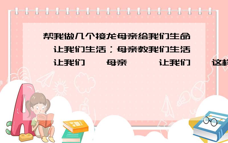 帮我做几个接龙母亲给我们生命,让我们生活；母亲教我们生活,让我们……母亲……,让我们……这样的格式续写,要顶针!写的美的,通顺的,重赏!