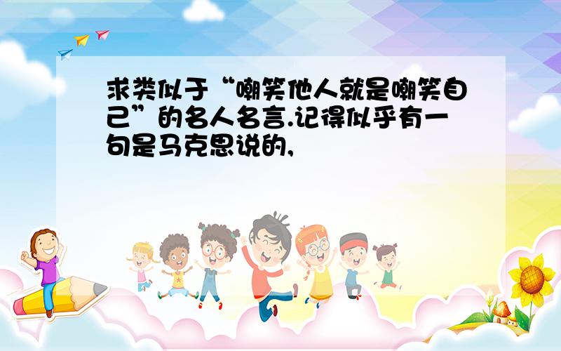 求类似于“嘲笑他人就是嘲笑自己”的名人名言.记得似乎有一句是马克思说的,