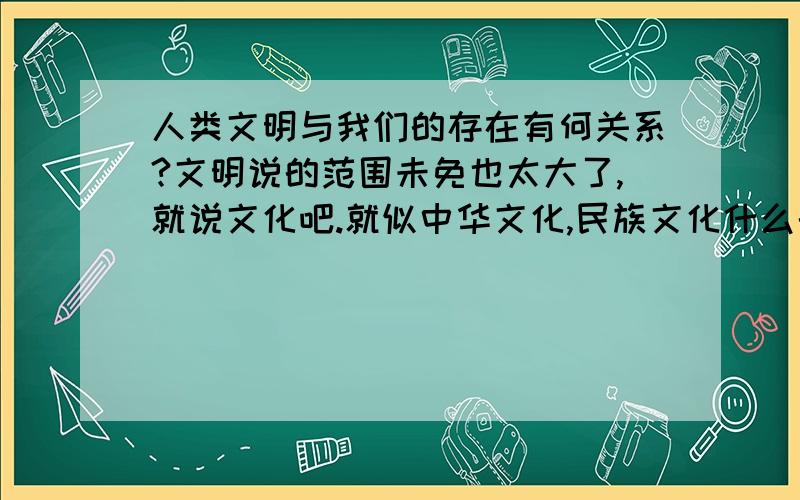 人类文明与我们的存在有何关系?文明说的范围未免也太大了,就说文化吧.就似中华文化,民族文化什么的.这与人类的存在有什么关系吗?关系那应该说有一点,但是有这种关系对人类又有何意义