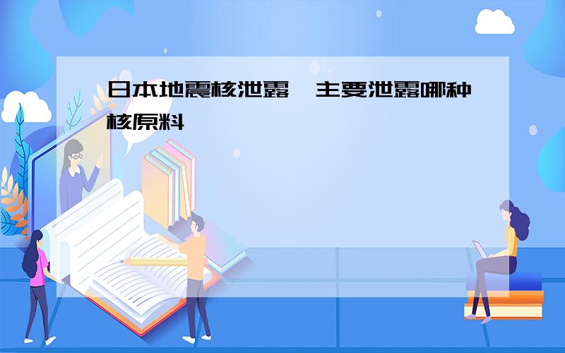 日本地震核泄露,主要泄露哪种核原料