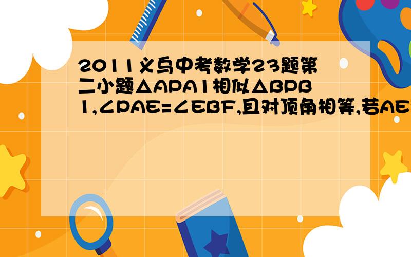 2011义乌中考数学23题第二小题△APA1相似△BPB1,∠PAE=∠EBF,且对顶角相等,若AE=BE全等答案到这一步没错∠BAE=∠EBA但是如果这两个角相等,则,∠PAE+∠BAE=∠EBF+∠EBA但是前者=60,后者＞60,则可证∠BAE