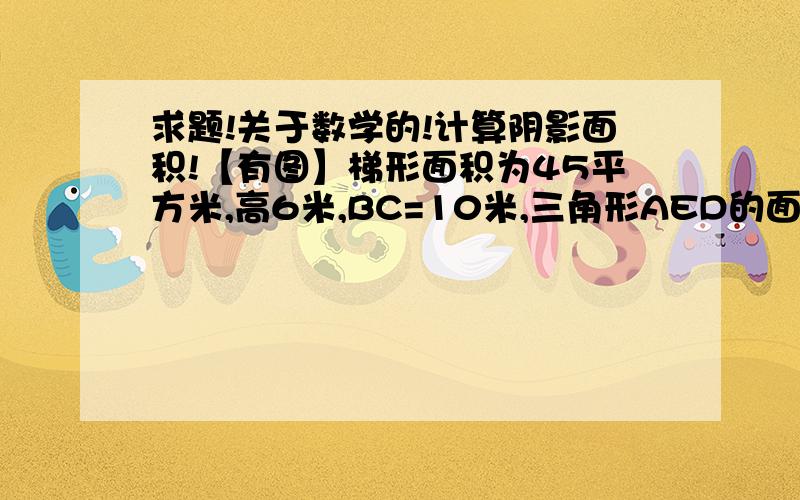 求题!关于数学的!计算阴影面积!【有图】梯形面积为45平方米,高6米,BC=10米,三角形AED的面积为5平方米,求阴影部分的面积.图：要步骤,快点- -