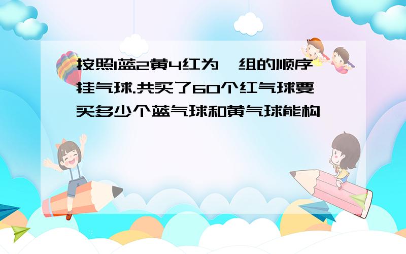 按照1蓝2黄4红为一组的顺序挂气球.共买了60个红气球要买多少个蓝气球和黄气球能构