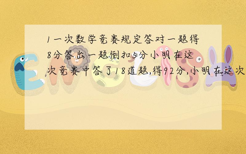 1一次数学竞赛规定答对一题得8分答出一题倒扣5分小明在这次竞赛中答了18道题,得92分,小明在这次竞赛中答错多少题?不要方程!2一个足球的价钱比一个排球价钱的2倍少2元,学校买了4个排球和