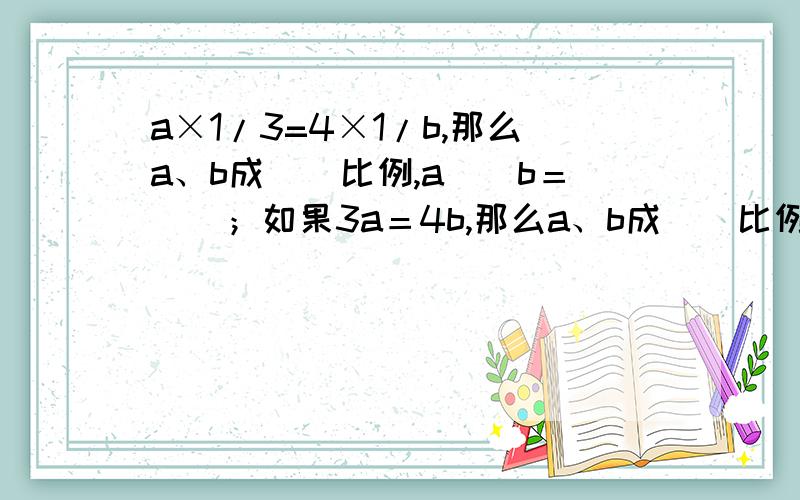 a×1/3=4×1/b,那么a、b成（）比例,a（）b＝（）；如果3a＝4b,那么a、b成（）比例,a()b