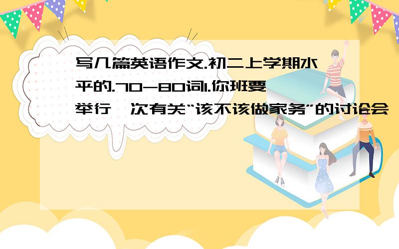 写几篇英语作文.初二上学期水平的.70-80词1.你班要举行一次有关“该不该做家务”的讨论会,请你写一篇短文,叙述自己的观点,并向全班汇报.提示：1.Do you often do chores?2What kind of chores do you ofte