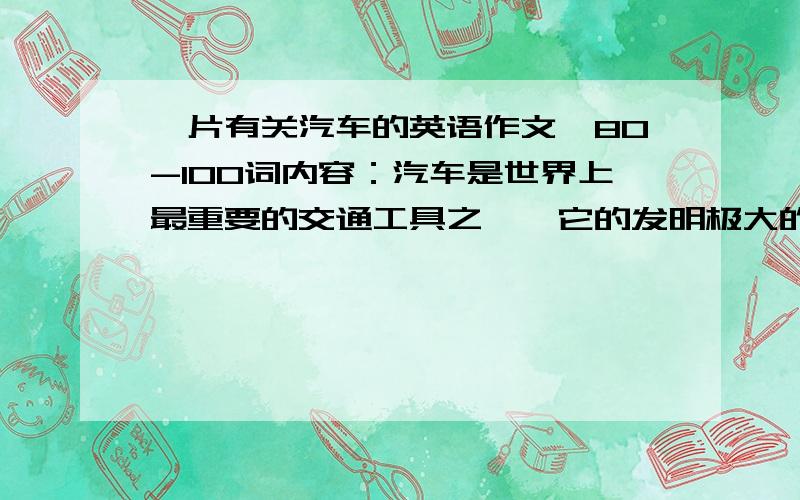 一片有关汽车的英语作文,80-100词内容：汽车是世界上最重要的交通工具之一,它的发明极大的影响了人类的生活.过去人们常常靠马等动物来旅行或运送货物,汽车同动物相比不仅舒适快捷,还