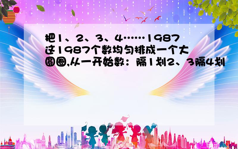 把1、2、3、4……1987这1987个数均匀排成一个大圆圈,从一开始数：隔1划2、3隔4划