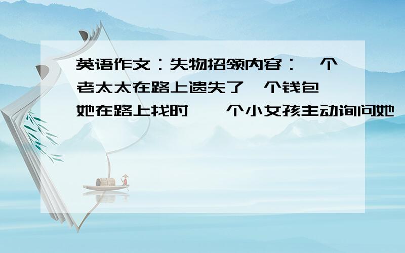 英语作文：失物招领内容：一个老太太在路上遗失了一个钱包,她在路上找时,一个小女孩主动询问她,钱包里有大量现金与身份证,拿到钱包后,老奶奶开心地笑啦,然后快乐的回家啦.要求：条理