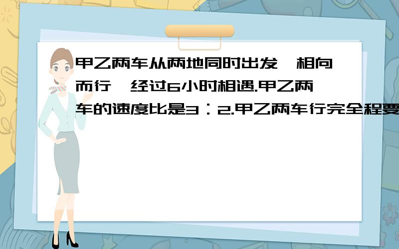 甲乙两车从两地同时出发,相向而行,经过6小时相遇.甲乙两车的速度比是3：2.甲乙两车行完全程要用几小时