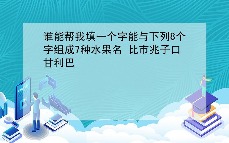 谁能帮我填一个字能与下列8个字组成7种水果名 比市兆子口甘利巴