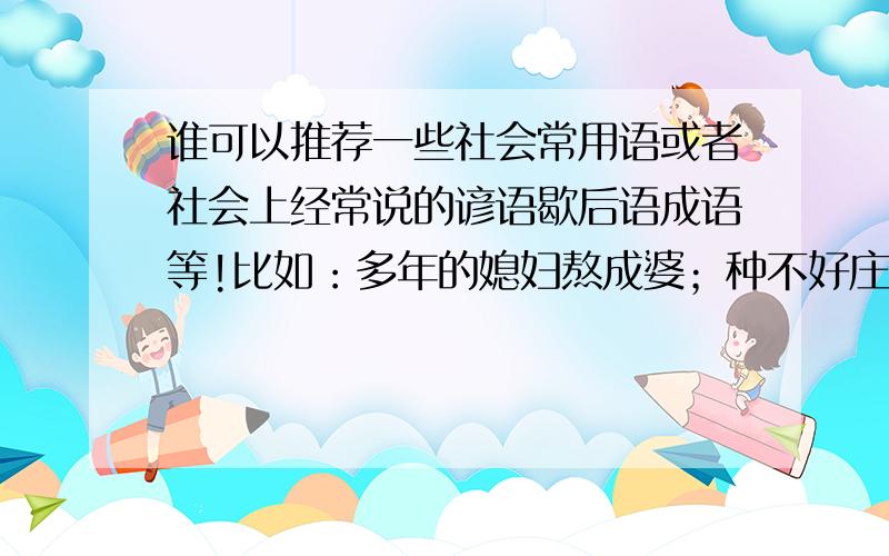 谁可以推荐一些社会常用语或者社会上经常说的谚语歇后语成语等!比如：多年的媳妇熬成婆；种不好庄家一季的事,找不好对象一辈的事；这山扒着那山高等.多多益善,