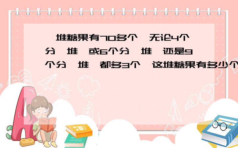 一堆糖果有70多个,无论4个分一堆,或6个分一堆,还是9个分一堆,都多3个,这堆糖果有多少个?快