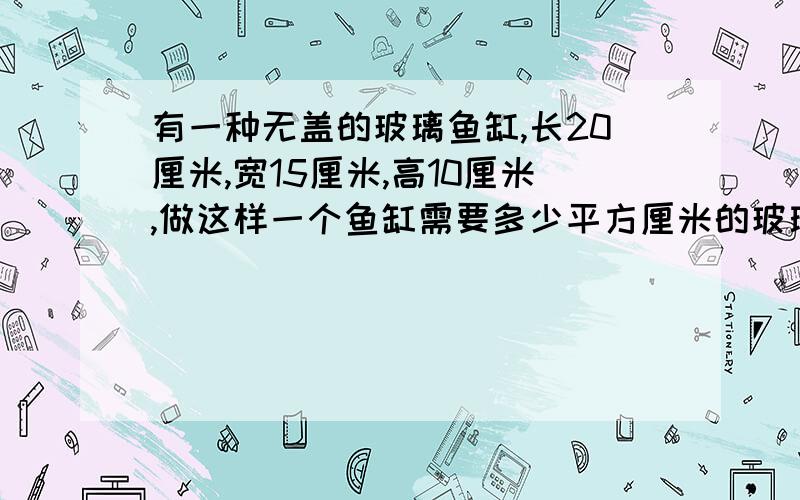 有一种无盖的玻璃鱼缸,长20厘米,宽15厘米,高10厘米,做这样一个鱼缸需要多少平方厘米的玻璃?最多能装水多少升?