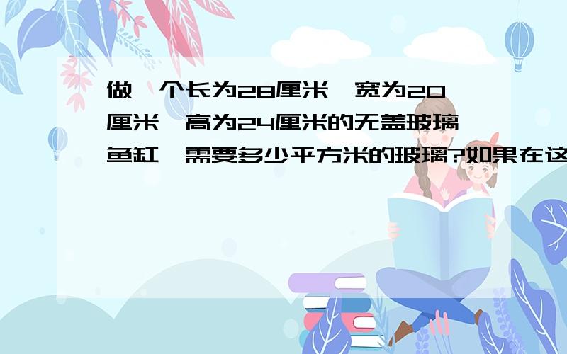 做一个长为28厘米、宽为20厘米、高为24厘米的无盖玻璃鱼缸,需要多少平方米的玻璃?如果在这个鱼缸内注满水那么至多可以注入多少升的水?（玻璃厚度不计）能方程就方程