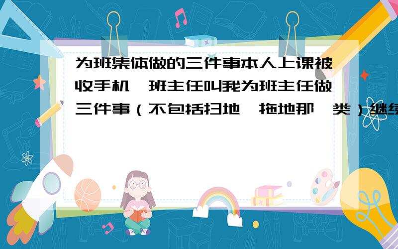 为班集体做的三件事本人上课被收手机,班主任叫我为班主任做三件事（不包括扫地,拖地那一类）继续上面问题,要很特别的.