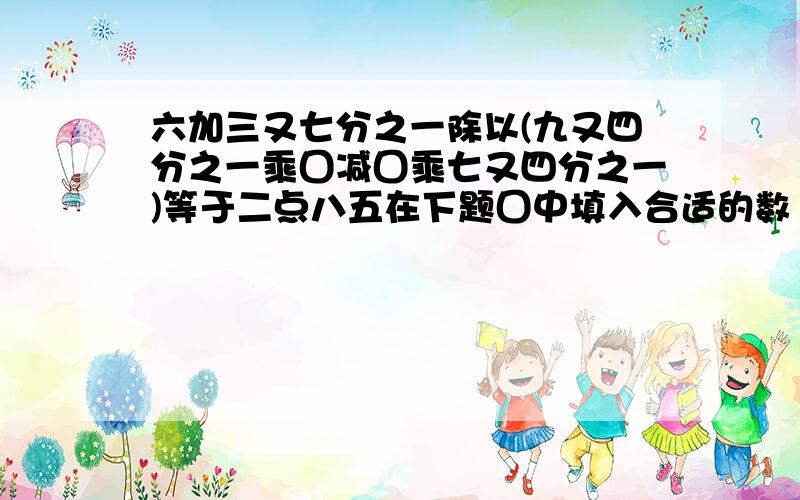 六加三又七分之一除以(九又四分之一乘囗减囗乘七又四分之一)等于二点八五在下题囗中填入合适的数