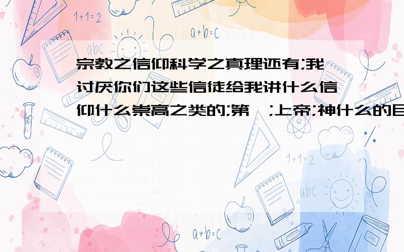 宗教之信仰科学之真理还有;我讨厌你们这些信徒给我讲什么信仰什么崇高之类的;第一;上帝;神什么的目前还都是子虚乌有之说；没人见过;天知道有没有.正所谓魔非魔;道非道;什么是善;什么