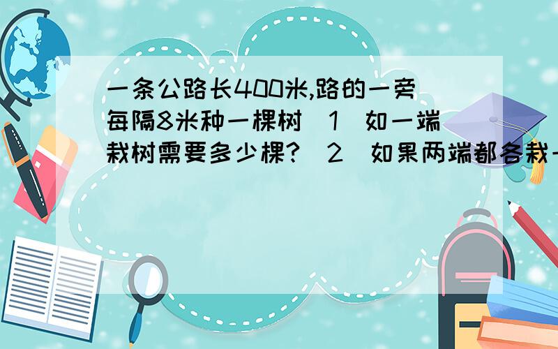 一条公路长400米,路的一旁每隔8米种一棵树(1)如一端栽树需要多少棵?(2)如果两端都各栽一棵树,需要多少棵?