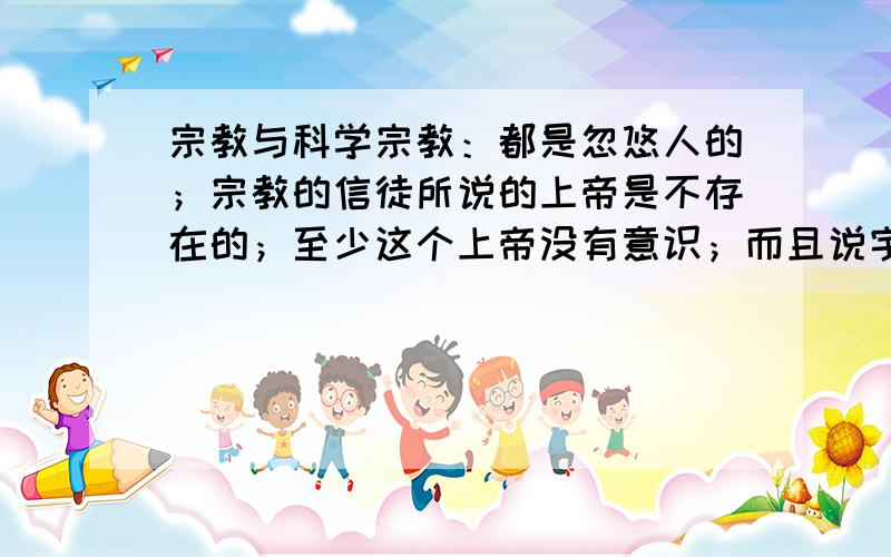 宗教与科学宗教：都是忽悠人的；宗教的信徒所说的上帝是不存在的；至少这个上帝没有意识；而且说宇宙是上帝创造的更是荒唐；如果说宇宙是上帝创造的；那你来说上帝又是谁创造的?有