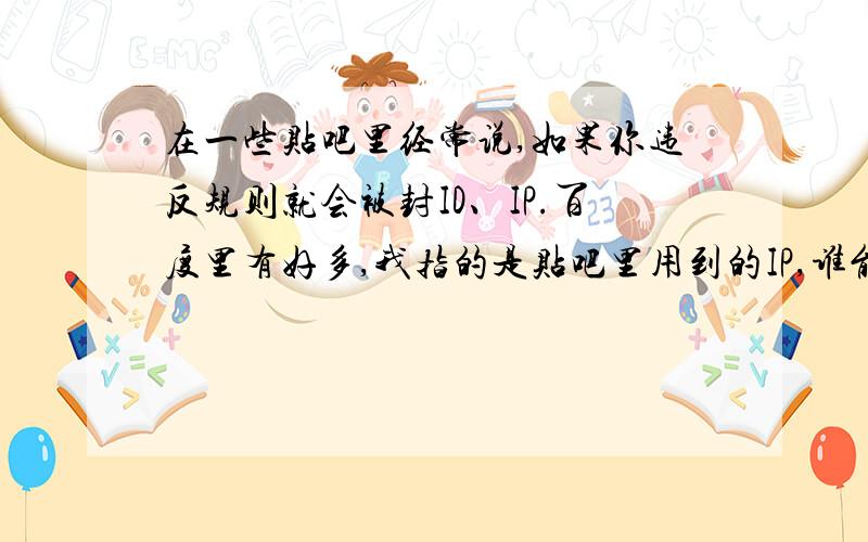 在一些贴吧里经常说,如果你违反规则就会被封ID、IP.百度里有好多,我指的是贴吧里用到的IP,谁能简略地说一下.要还是百度里的,就不要再发了.如果没有,miaoyin888的答案咯!