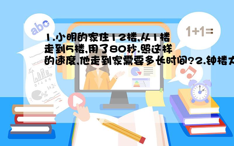 1.小明的家住12楼,从1楼走到5楼,用了80秒.照这样的速度,他走到家需要多长时间?2.钟楼大钟,4时响4下需要12秒,那么,7时敲7小需要多少秒?