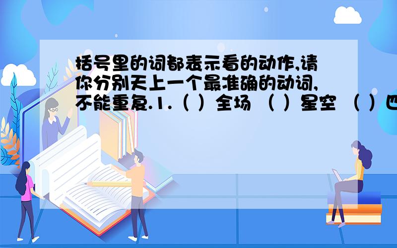 括号里的词都表示看的动作,请你分别天上一个最准确的动词,不能重复.1.（ ）全场 （ ）星空 （ ）四周 （ ）亲友 （ ）演出 （）地形 （）大海 四外（） 密切（） 屏息()